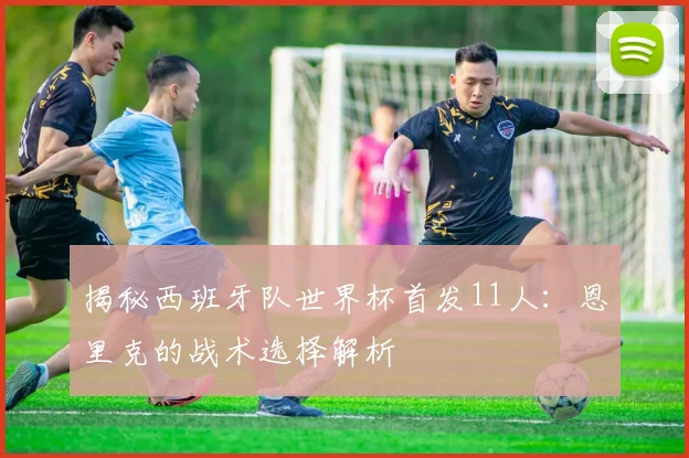 揭秘西班牙队世界杯首发11人:恩里克的战术选择解析