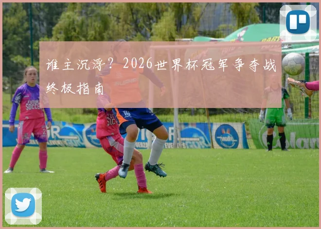 谁主沉浮？2026世界杯冠军争夺战终极指南
