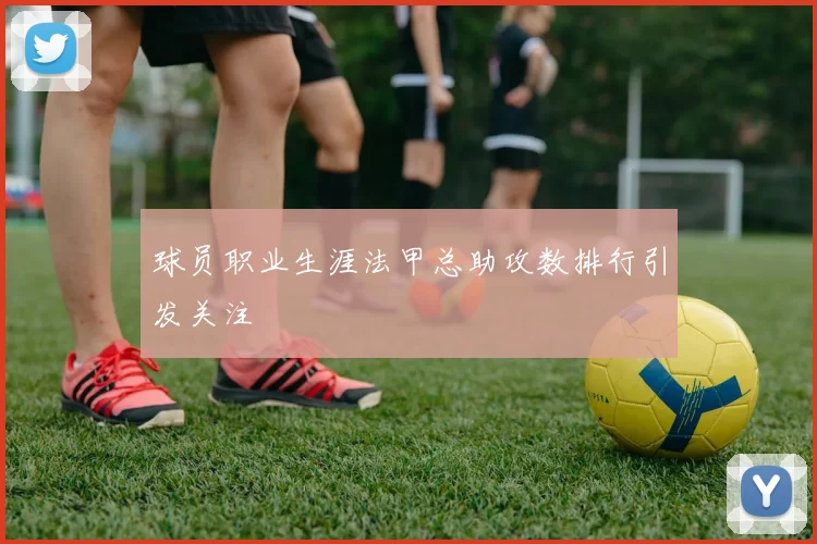 球员职业生涯法甲总助攻数排行引发关注